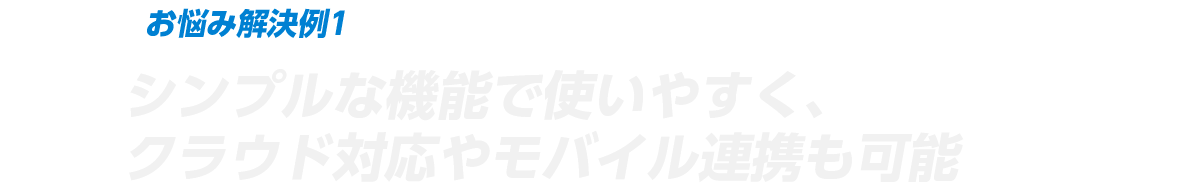 お悩み解決例1 シンプルな機能で使いやすく、クラウド対応やモバイル連携も可能